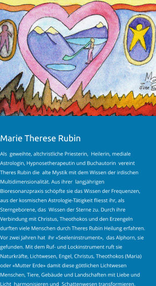Marie Therese Rubin   Als  geweihte, altchristliche Priesterin,  Heilerin, mediale Astrologin, Hypnosetherapeutin und Buchautorin  vereint Theres Rubin die  alte Mystik mit dem Wissen der irdischen Multidimensionalität. Aus ihrer  langjährigen Bioresonanzpraxis schöpfte sie das Wissen der Frequenzen, aus der kosmischen Astrologie-Tätigkeit fliesst ihr, als Sterngeborene, das  Wissen der Sterne zu. Durch ihre Verbindung mit Christus, Theothokos und den Erzengeln durften viele Menschen durch Theres Rubin Heilung erfahren.   Vor zwei Jahren hat  ihr «Seeleninstrument»,  das Alphorn, sie gefunden. Mit dem Ruf- und Lockinstrument ruft sie Naturkräfte, Lichtwesen, Engel, Christus, Theothokos (Maria) oder «Mutter Erde» damit diese göttlichen Lichtwesen  Menschen, Tiere, Gebäude und Landschaften mit Liebe und Licht  harmonisieren und  Schattenwesen transformieren.